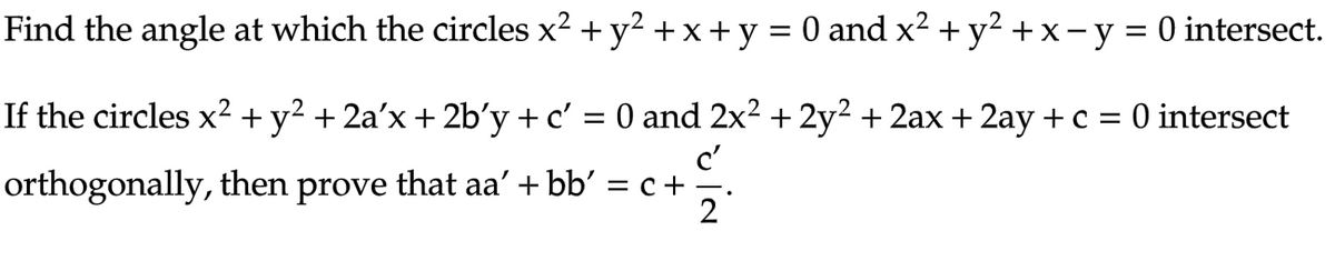 Find the angle at which the circles x² + y² + x + y = 0 and x² + y² + x − y = 0 intersect.
If the circles x² + y² + 2a'x + 2b'y + c'
orthogonally, then prove that aa'+bb' = c +
0 and 2x² + 2y² + 2ax + 2ay + c = 0 intersect
c'
2