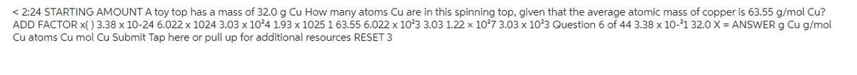 < 2:24 STARTING AMOUNT A toy top has a mass of 32.0 g Cu How many atoms Cu are in this spinning top, given that the average atomic mass of copper is 63.55 g/mol Cu?
ADD FACTOR X() 3.38 x 10-24 6.022 x 1024 3.03 x 10²4 1.93 x 1025 1 63.55 6.022 x 10²3 3.03 1.22 x 10²7 3.03 x 10²3 Question 6 of 44 3.38 x 10-21 32.0 X = ANSWER g Cu g/mol
Cu atoms Cu mol Cu Submit Tap here or pull up for additional resources RESET 3