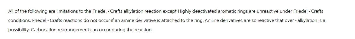 All of the following are limitations to the Friedel - Crafts alkylation reaction except Highly deactivated aromatic rings are unreactive under Friedel - Crafts
conditions. Friedel - Crafts reactions do not occur if an amine derivative is attached to the ring. Aniline derivatives are so reactive that over - alkylation is a
possibility. Carbocation rearrangement can occur during the reaction.