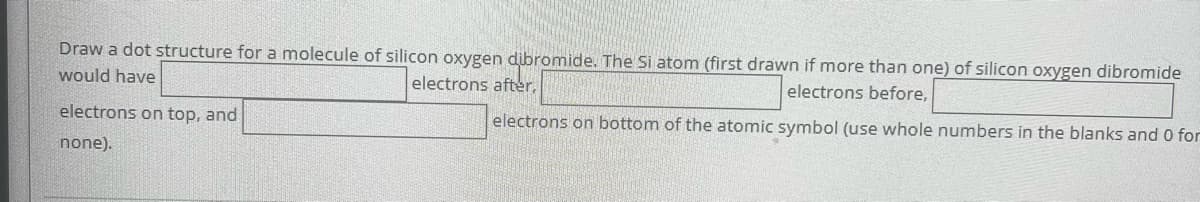 Draw a dot structure for a molecule of silicon oxygen dibromide. The Si atom (first drawn if more than one) of silicon oxygen dibromide
would have
electrons after,
electrons on top, and
electrons before,
electrons on bottom of the atomic symbol (use whole numbers in the blanks and 0 for
none).