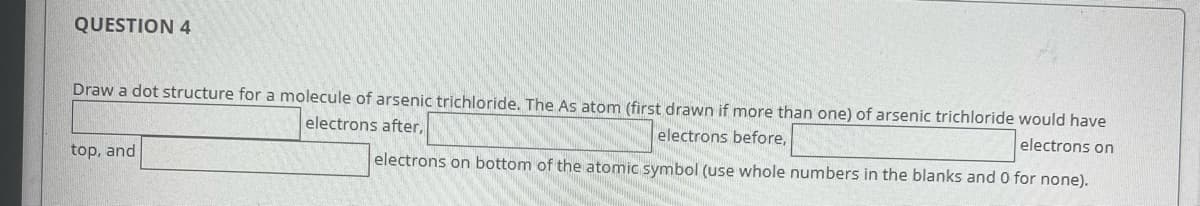 QUESTION 4
electrons before,
Draw a dot structure for a molecule of arsenic trichloride. The As atom (first drawn if more than one) of arsenic trichloride would have
electrons after,
electrons on
electrons on bottom of the atomic symbol (use whole numbers in the blanks and 0 for none).
top, and