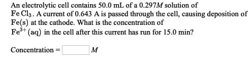 An electrolytic cell contains 50.0 mL of a 0.297M solution of
Fe Cl3. A current of 0.643 A is passed through the cell, causing deposition of
Fe(s) at the cathode. What is the concentration of
Fe* (aq) in the cell after this current has run for 15.0 min?
Concentration =
M
