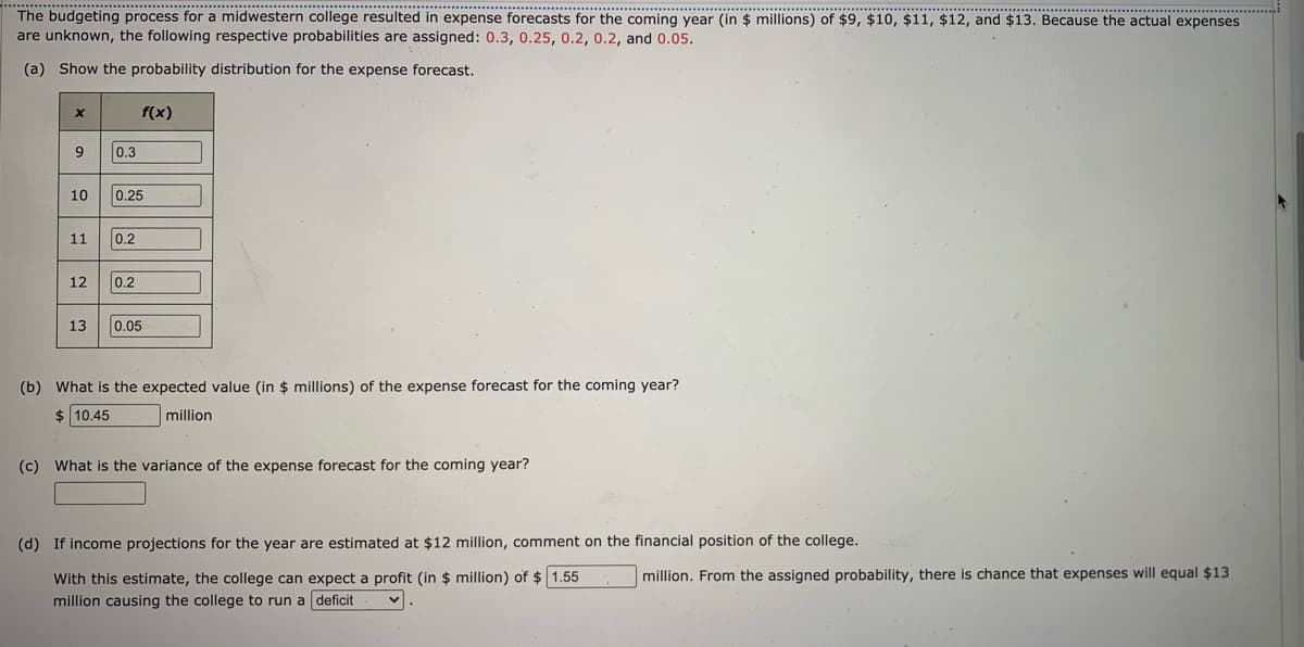 ......................................
..........................
The budgeting process for a midwestern college resulted in expense forecasts for the coming year (in $ millions) of $9, $10, $11, $12, and $13. Because the actual expenses
are unknown, the following respective probabilities are assigned: 0.3, 0.25, 0.2, 0.2, and 0.05.
... ..... . ...
(a) Show the probability distribution for the expense forecast.
f(x)
9
0.3
10
0.25
11
0.2
12
0.2
13
0.05
(b) What is the expected value (in $ millions) of the expense forecast for the coming year?
$ 10.45
million
(c) What is the variance of the expense forecast for the coming year?
(d) If income projections for the year are estimated at $12 million, comment on the financial position of the college.
million. From the assigned probability, there is chance that expenses will equal $13
With this estimate, the college can expect a profit (in $ million) of $ 1.55
million causing the college to run a deficit
