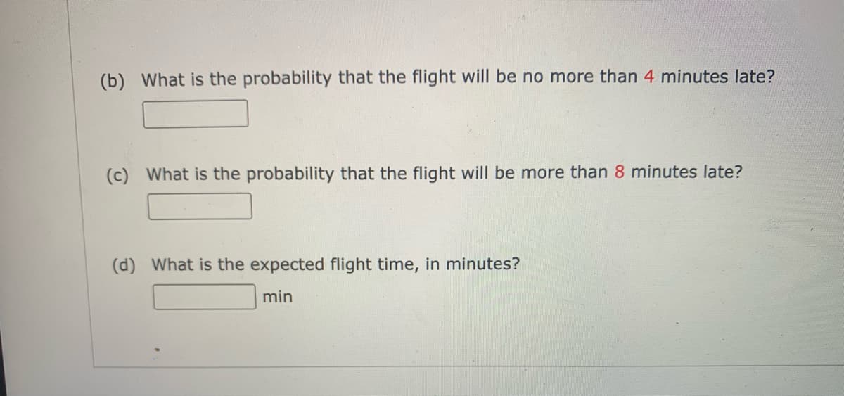 (b) What is the probability that the flight will be no more than 4 minutes late?
(c) What is the probability that the flight will be more than 8 minutes late?
(d) What is the expected flight time, in minutes?
min
