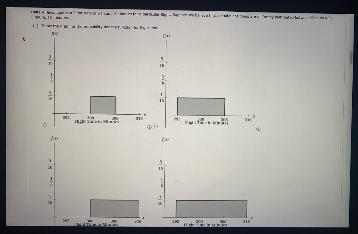 Delta Airlines quotes a flight time of 5 hours, 4 minutes for a particular flight. Suppose we believe that actual flight times are uniformly distributed between 5 hours and
5 hours, 16 minutes.
(a) Show the graph of the probability density function for flight time.
fix)
fx)
3
16
16
1
8
1
16
16
292
300
Flight Time in Minutes
308
316
292
300
Flight Time in Minutes
308
316
f(x)
fx)
3
3
16
16
1
1
1
1
16
16
292
300
Flight Time in Minutes
308
316
292
300
Flight Time in Minutes
308
316
118
