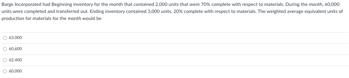 Barge Incorporated had Beginning inventory for the month that contained 2,000 units that were 70% complete with respect to materials. During the month, 60,000
units were completed and transferred out. Ending inventory contained 3,000 units, 20% complete with respect to materials. The weighted average equivalent units of
production for materials for the month would be
O 63,000
O 60,600
O 62,400
O 60,000
