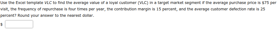 Use the Excel template VLC to find the average value of a loyal customer (VLC) in a target market segment if the average purchase price is $75 per
visit, the frequency of repurchase is four times per year, the contribution margin is 15 percent, and the average customer defection rate is 25
percent? Round your answer to the nearest dollar.
$