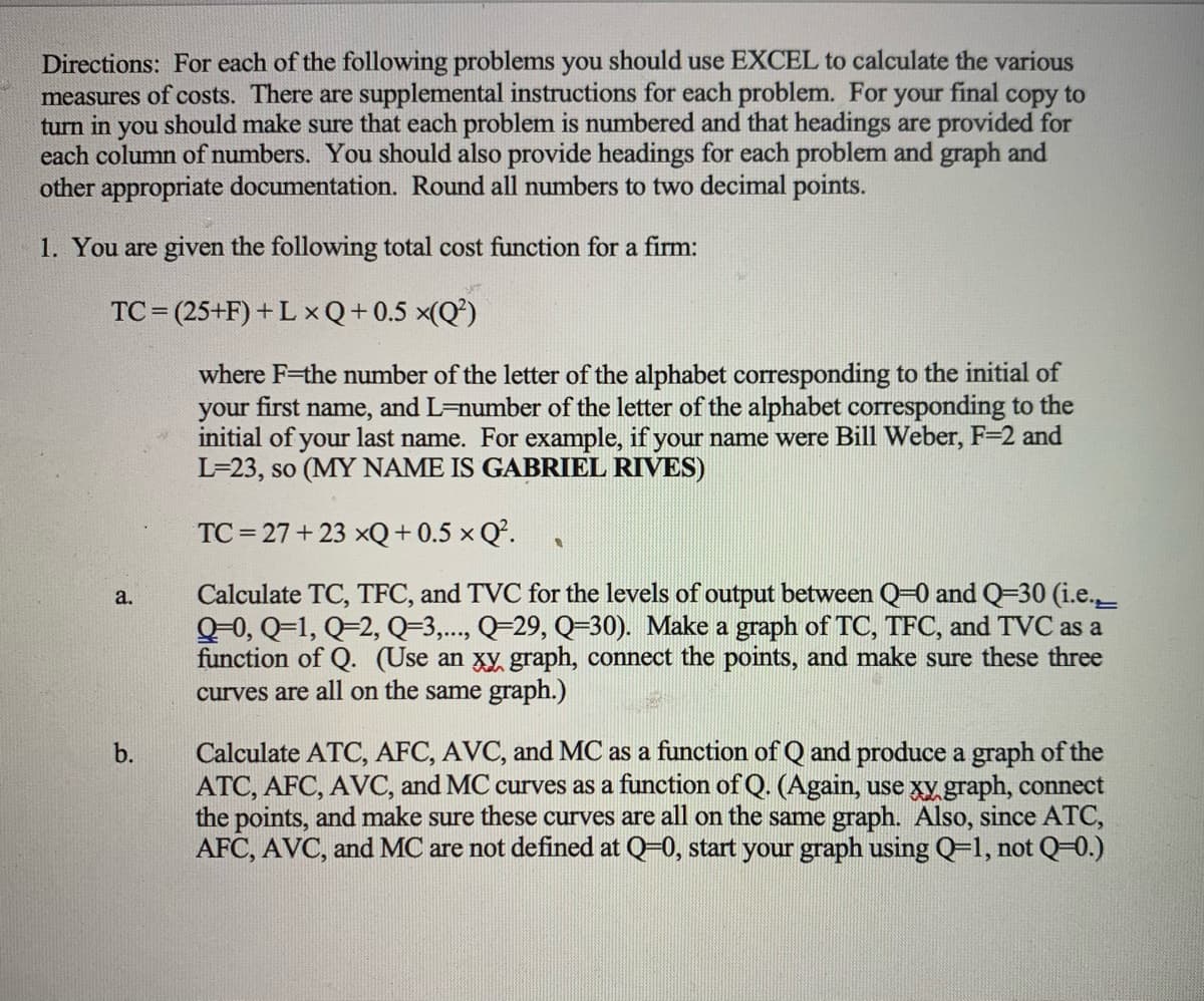 Directions: For each of the following problems you should use EXCEL to calculate the various
measures of costs. There are supplemental instructions for each problem. For your final copy to
turn in you should make sure that each problem is numbered and that headings are provided for
each column of numbers. You should also provide headings for each problem and graph and
other appropriate documentation. Round all numbers to two decimal points.
1. You are given the following total cost function for a firm:
TC = (25+F) +L xQ+0.5 x(Q²)
where F-the number of the letter of the alphabet corresponding to the initial of
your first name, and L-number of the letter of the alphabet corresponding to the
initial of your last name. For example, if your name were Bill Weber, F=2 and
L=23, so (MY NAME IS GABRIEL RIVES)
TC = 27+ 23 xQ+ 0.5 × Q.
Calculate TC, TFC, and TVC for the levels of output between Q-0 and Q=30 (i.e._
Q-0, Q=1, Q=2, Q=3,..., Q=29, Q=30). Make a graph of TC, TFC, and TVC as a
function of Q. (Use an xy graph, connect the points, and make sure these three
curves are all on the same graph.)
a.
Calculate ATC, AFC, AVC, and MC as a function of Q and produce a graph of the
ATC, AFC, AVC, and MC curves as a function ofQ. (Again, use xy.graph, connect
the points, and make sure these curves are all on the same graph. Also, since ATC,
AFC, AVC, and MC are not defined at Q-0, start your graph using Q=1, not Q=0.)
b.
