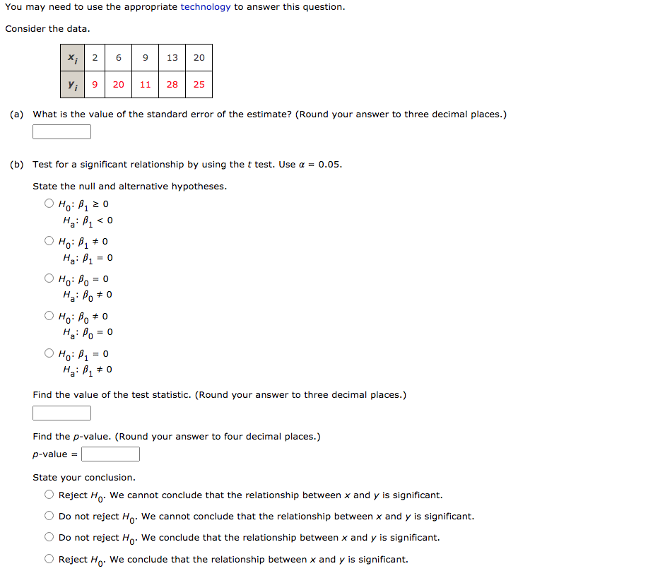 You may need to use the appropriate technology to answer this question.
Consider the data.
X; 2
9
13
20
Y; 9
20
11
28
25
(a) What is the value of the standard error of the estimate? (Round your answer to three decimal places.)
(b) Test for a significant relationship by using the t test. Use a = 0.05.
State the null and alternative hypotheses.
O Ho: B, 2 0
Hại B, < 0
O Ho: P1
Ha: B1
+ 0
= 0
O Ho: Po = 0
Ha: Po * 0
O Ho: Po * 0
H3: Po
= 0
= 0
Hai ß, # 0
Find the value of the test statistic. (Round your answer to three decimal places.)
Find the p-value. (Round your answer to four decimal places.)
p-value =
State your conclusion.
Reject Ho: We cannot conclude that the relationship between x and y is significant.
Do not reject Ho. We cannot conclude that the relationship between x and y is significant.
Do not reject Ho. We conclude that the relationship between x and y is significant.
Reject Ho: We conclude that the relationship between x and y is significant.
