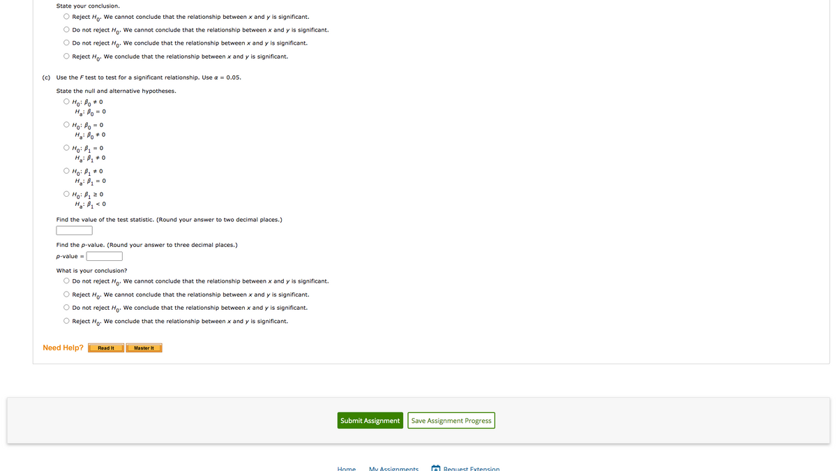 State your conclusion.
O Reject Ho. We cannot conclude that the relationship between x and y is significant.
O Do not reject Ho. We cannot conclude that the relationship between x and y is significant.
O Do not reject Ho. We conclude that the relationship between x and y is significant.
O Reject Ho. We conclude that the relationship between x and y is significant.
(c) Use the F test to test for a significant relationship. Use a = 0.05.
State the null and alternative hypotheses.
Ho: Bo + 0
Ha: Po = 0
O Ho: Po = 0
Ha: Bo + 0
O Ho: B1 = 0
O Ho: B, + 0
Hai B1 = 0
O Ho: P1z0
Ha: B < 0
Find the value of the test statistic. (Round your answer to two decimal places.)
Find the p-value. (Round your answer to three decimal places.)
p-value =
What is your conclusion?
O Do not reject Ho. We cannot conclude that the relationship between x and y is significant.
O Reject H.. We cannot conclude that the relationship between x and y is significant.
O Do not reject Ho. We conclude that the relationship between x and y is significant.
O Reject Ho. We conclude that the relationship between x and y is significant.
Need Help?
Master It
Read It
Submit Assignment
Save Assignment Progress
Home
My Assignments
A Request Extension
