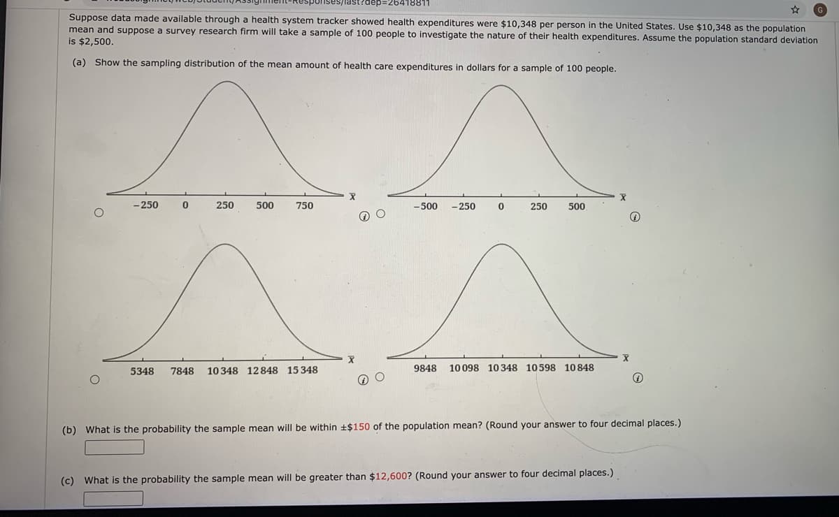 last?dep=26418811
Suppose data made available through a health system tracker showed health expenditures were $10,348 per person in the United States. Use $10,348 as the population
mean and suppose a survey research firm will take a sample of 100 people to investigate the nature of their health expenditures. Assume the population standard deviation
is $2,500.
(a) Show the sampling distribution of the mean amount of health care expenditures in dollars for a sample of 100 people.
- 250
250
500
750
-500
-250
250
500
5348
7848
10348 12848 15 348
9848
10 098 10348 10598
10 848
(b) What is the probability the sample mean will be within +$150 of the population mean? (Round your answer to four decimal places.)
(c) What is the probability the sample mean will be greater than $12,600? (Round your answer to four decimal places.)
