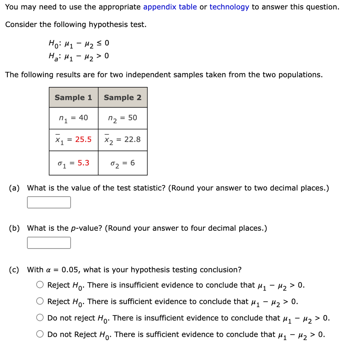 You may need to use the appropriate appendix table or technology to answer this question.
Consider the following hypothesis test.
Ho: H1 - H2 s0
Ha: H1 - H2>
The following results are for two independent samples taken from the two populations.
Sample 1
Sample 2
n1
40
n2 = 50
X, = 25.5
X2 = 22.8
= 5.3
02
= 6
(a) What is the value of the test statistic? (Round your answer to two decimal places.)
(b) What is the p-value? (Round your answer to four decimal places.)
(c)
With a = 0.05, what is your hypothesis testing conclusion?
Reject Ho. There is insufficient evidence to conclude that µ, - µ, > 0.
Reject Ho. There is sufficient evidence to conclude that u, - H, > 0.
Do not reject Ho. There is insufficient evidence to conclude that u, - H2 > 0.
Do not Reject Ho. There is sufficient evidence to conclude that u, - u, > 0.
