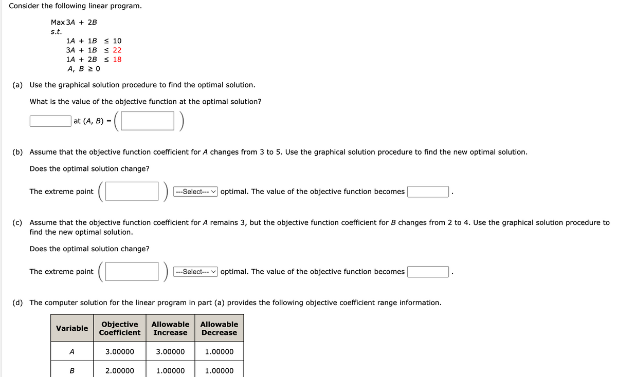 Consider the following linear program.
Max 3A + 2B
s.t.
1A
1B ≤ 10
3A + 1B ≤ 22
1A + 2B ≤ 18
A, B ≥ 0
(a) Use the graphical solution procedure to find the optimal solution.
What is the value of the objective function at the optimal solution?
at (A, B) =
(b) Assume that the objective function coefficient for A changes from 3 to 5. Use the graphical solution procedure to find the new optimal solution.
Does the optimal solution change?
The extreme point
(c) Assume that the objective function coefficient for A remains 3, but the objective function coefficient for B changes from 2 to 4. Use the graphical solution procedure to
find the new optimal solution.
Does the optimal solution change?
The extreme point
Variable
(d) The computer solution for the linear program in part (a) provides the following objective coefficient range information.
Objective Allowable Allowable
Coefficient Increase Decrease
A
B
---Select--- optimal. The value of the objective function becomes
3.00000
2.00000
---Select--- optimal. The value of the objective function becomes
3.00000
1.00000
1.00000
1.00000