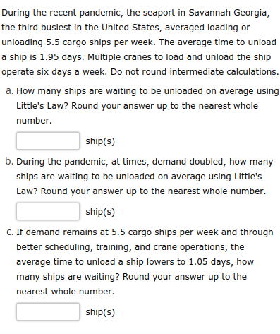 During the recent pandemic, the seaport in Savannah Georgia,
the third busiest in the United States, averaged loading or
unloading 5.5 cargo ships per week. The average time to unload
a ship is 1.95 days. Multiple cranes to load and unload the ship
operate six days a week. Do not round intermediate calculations.
a. How many ships are waiting to be unloaded on average using
Little's Law? Round your answer up to the nearest whole
number.
ship(s)
b. During the pandemic, at times, demand doubled, how many
ships are waiting to be unloaded on average using Little's
Law? Round your answer up to the nearest whole number.
ship(s)
C. If demand remains at 5.5 cargo ships per week and through
better scheduling, training, and crane operations, the
average time to unload a ship lowers to 1.05 days, how
many ships are waiting? Round your answer up to the
nearest whole number.
ship(s)