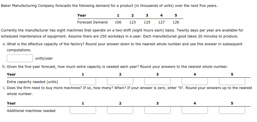 Baker Manufacturing Company forecasts the following demand for a product (in thousands of units) over the next five years.
5
2 3 4
123 125 127 126
Year
Forecast Demand
Currently the manufacturer has eight machines that operate on a two-shift (eight hours each) basis. Twenty days per year are available for
scheduled maintenance of equipment. Assume there are 250 workdays in a year. Each manufactured good takes 20 minutes to produce.
1
106
a. What is the effective capacity of the factory? Round your answer down to the nearest whole number and use this answer in subsequent
computations.
Year
Additional machines needed
units/year
b. Given the five-year forecast, how much extra capacity is needed each year? Round your answers to the nearest whole number.
Year
1
2
3
Extra capacity needed (units)
c. Does the firm need to buy more machines? If so, how many? When? If your answer is zero, enter "0". Round your answers up to the nearest
whole number.
1
2
3
4
5
5