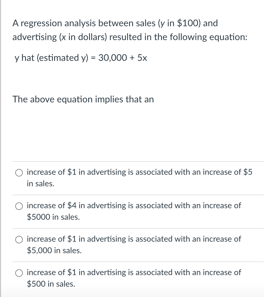 A regression analysis between sales (y in $100) and
advertising (x in dollars) resulted in the following equation:
y hat (estimated y) = 30,000 + 5x
The above equation implies that an
increase of $1 in advertising is associated with an increase of $5
in sales.
increase of $4 in advertising is associated with an increase of
$5000 in sales.
increase of $1 in advertising is associated with an increase of
$5,000 in sales.
increase of $1 in advertising is associated with an increase of
$500 in sales.
