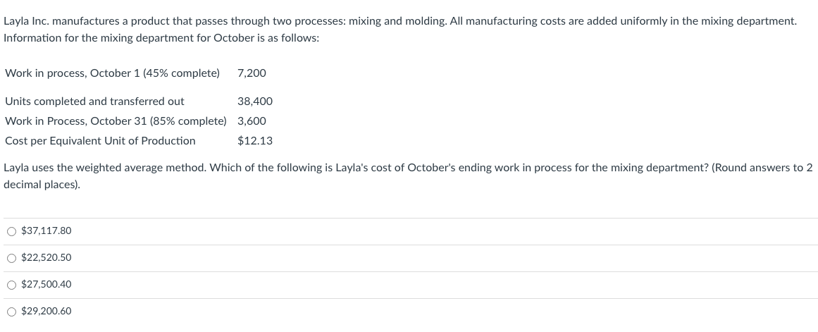 Layla Inc. manufactures a product that passes through two processes: mixing and molding. All manufacturing costs are added uniformly in the mixing department.
Information for the mixing department for October is as follows:
Work in process, October 1 (45% complete)
7,200
Units completed and transferred out
38,400
Work in Process, October 31 (85% complete) 3,600
Cost per Equivalent Unit of Production
$12.13
Layla uses the weighted average method. Which of the following is Layla's cost of October's ending work in process for the mixing department? (Round answers to 2
decimal places).
O $37,117.80
O $22,520.50
O $27,500.40
O $29,200.60
