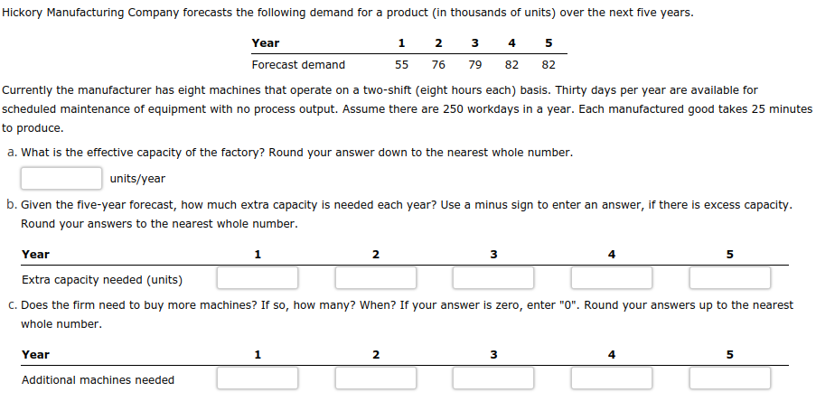 Hickory Manufacturing Company forecasts the following demand for a product (in thousands of units) over the next five years.
1
2 3 4 5
76 79 82 82
55
Year
Forecast demand
Currently the manufacturer has eight machines that operate on a two-shift (eight hours each) basis. Thirty days per year are available for
scheduled maintenance of equipment with no process output. Assume there are 250 workdays in a year. Each manufactured good takes 25 minutes
to produce.
a. What is the effective capacity of the factory? Round your answer down to the nearest whole number.
units/year
b. Given the five-year forecast, how much extra capacity is needed each year? Use a minus sign to enter an answer, if there is excess capacity.
Round your answers to the nearest whole number.
Year
Extra capacity needed (units)
c. Does the firm need to buy more machines? If so, how many? When? If your answer is zero, enter "0". Round your answers up to the nearest
whole number.
Year
Additional machines needed
1
1
2
2
3
3
4
5
5