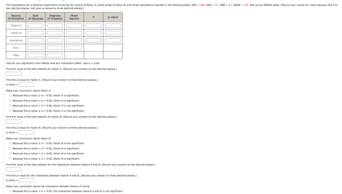 The calculations for a factorial experiment involving four levels of factor A, three levels of factor B, and three replications resulted in the following data: SST = 282, SSA = 27, SSB = 21, SSAB = 175. Set up the ANOVA table. (Round your values for mean squares and F to
two decimal places, and your p-values to three decimal places.)
Source
Sum
Degrees
of Freedom
Mean
F
p-value
of Variation
of Squares
Square
Factor A
Factor B
Interaction
Error
Total
Test for any significant main effects and any interaction effect. Use a = 0.05.
Find the value of the test statistic for factor A. (Round your answer to two decimal places.)
Find the p-value for factor A. (Round your answer to three decimal places.)
p-value =
State your conclusion about factor A.
O Because the p-value s a = 0.05, factor A is significant.
O Because the p-value > a = 0.05, factor A is significant.
O Because the p-value > a = 0.05, factor A is not significant.
O Because the p-value sa = 0.05, factor A is not significant.
Find the value of the test statistic for factor B. (Round your answer to two decimal places.)
Find the p-value for factor B. (Round your answer to three decimal places.)
p-value =
State your conclusion about factor B.
O Because the p-value s a = 0.05, factor B is not significant.
O Because the p-value > a = 0.05, factor B is significant.
O Because the p-value > a = 0.05, factor B is not significant.
O Because the p-value s a = 0.05, factor B is significant.
Find the value of the test statistic for the interaction between factors A and B. (Round your answer to two decimal places.)
Find the p-value for the interaction between factors A and B. (Round your answer to three decimal places.)
p-value =
State your conclusion about the interaction between factors A and B.
O Because the p-value > a = 0.05, the interaction between factors A and B is not significant.
