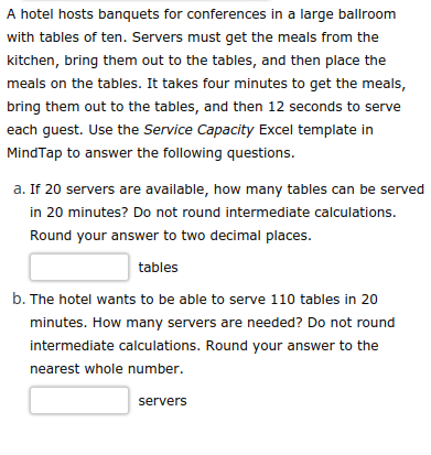 A hotel hosts banquets for conferences in a large ballroom
with tables of ten. Servers must get the meals from the
kitchen, bring them out to the tables, and then place the
meals on the tables. It takes four minutes to get the meals,
bring them out to the tables, and then 12 seconds to serve
each guest. Use the Service Capacity Excel template in
MindTap to answer the following questions.
a. If 20 servers are available, how many tables can be served
in 20 minutes? Do not round intermediate calculations.
Round your answer to two decimal places.
tables
b. The hotel wants to be able to serve 110 tables in 20
minutes. How many servers are needed? Do not round
intermediate calculations. Round your answer to the
nearest whole number.
servers