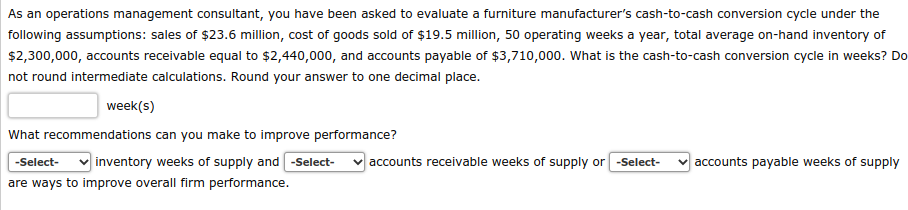 As an operations management consultant, you have been asked to evaluate a furniture manufacturer's cash-to-cash conversion cycle under the
following assumptions: sales of $23.6 million, cost of goods sold of $19.5 million, 50 operating weeks a year, total average on-hand inventory of
$2,300,000, accounts receivable equal to $2,440,000, and accounts payable of $3,710,000. What is the cash-to-cash conversion cycle in weeks? Do
not round intermediate calculations. Round your answer to one decimal place.
week(s)
What recommendations can you make to improve performance?
-Select- ✓inventory weeks of supply and -Select- ✓accounts receivable weeks of supply or -Select-
are ways to improve overall firm performance.
accounts payable weeks of supply