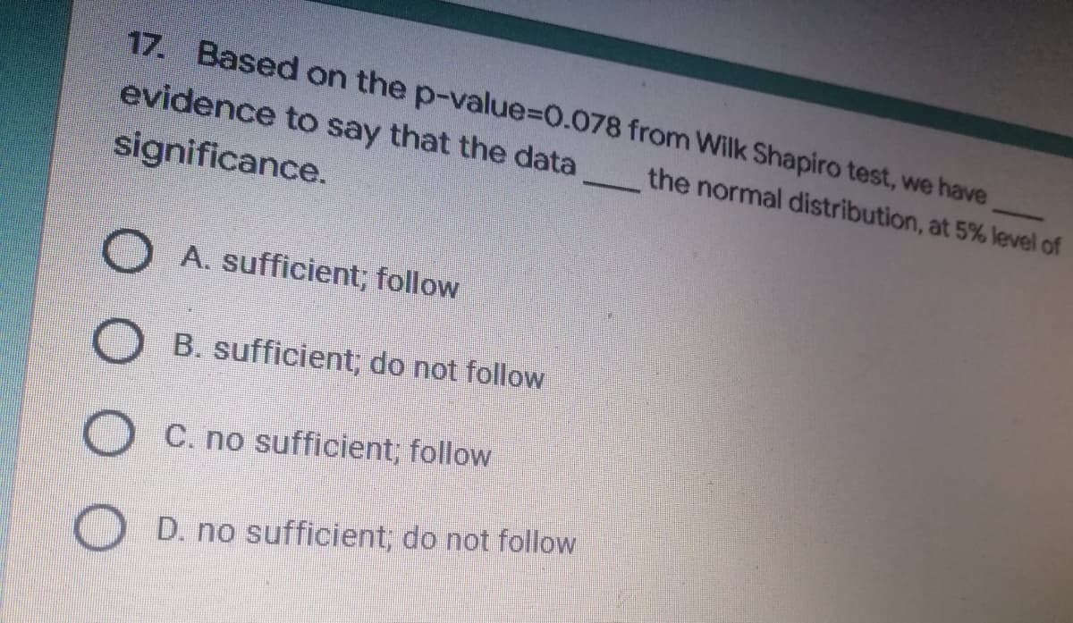 17. Based on the p-value=0.078
evidence to say that the data
significance.
A. sufficient; follow
B. sufficient; do not follow
C. no sufficient; follow
D. no sufficient; do not follow
from Wilk Shapiro test, we have
the normal distribution, at 5% level of