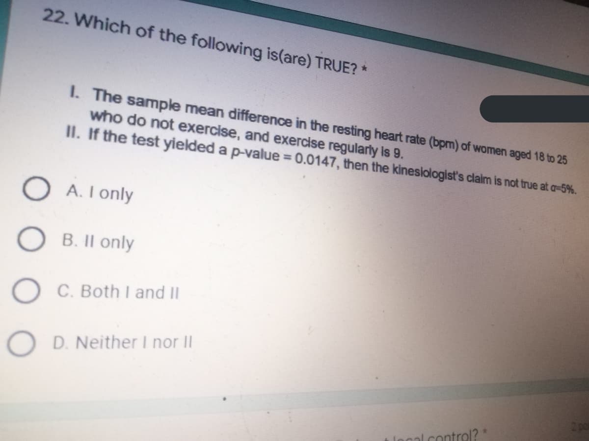 22. Which of the following is(are) TRUE? *
I. The sample mean difference in the resting heart rate (bpm) of women aged 18 to 25
who do not exercise, and exercise regularly is 9.
II. If the test yielded a p-value = 0.0147, then the kinesiologist's claim is not true at a-5%.
OA. I only
OB. II only
O C. Both I and II
O D. Neither I nor II
local contrel?*