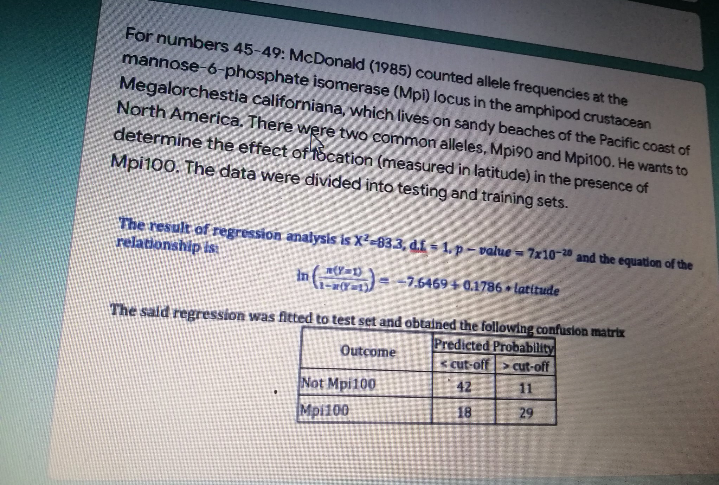 For numbers 45-49: McDonald (1985) counted allele frequencies at the
mannose-6-phosphate isomerase (Mpi) locus in the amphipod crustacean
Megalorchestia californiana, which lives on sandy beaches of the Pacific coast of
North America. There were two common alleles, Mpi90 and Mpi100. He wants to
determine the effect of focation (measured in latitude) in the presence of
Mpi100. The data were divided into testing and training sets.
The result of regression analysis is X²-83.3, di-1. p-value-7x10-20 and the equation of the
relationship is
in (1)
7.5469 + 0.1786 latitude
The said regression was fitted to test set and obtained the following confusion matrix
Predicted Probability
Outcome
cut-off cut-off
Not Mpi100
42
11
Mpi100
18
29