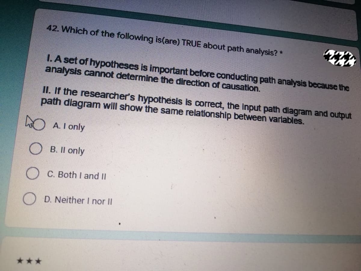 42. Which of the following is(are) TRUE about path analysis? *
I. A set of hypotheses is important before conducting path analysis because the
analysis cannot determine the direction of causation.
II. If the researcher's hypothesis is correct, the input path dlagram and output
path diagram will show the same relationship between variables.
A. I only
B. II only
OC. Both I and II
OD. Neither I nor II