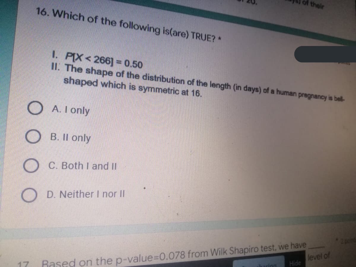 of their
16. Which of the following is(are) TRUE? *
1. PIX<266] = 0.50
II. The shape of the distribution of the length (in days) of a human pregnancy is bell-
shaped which is symmetric at 16.
A. I only
B. II only
C. Both I and II
D. Neither I nor II
2 points
level of
Hide
sharing
17
Rased on the p-value=0.078 from Wilk Shapiro test, we have