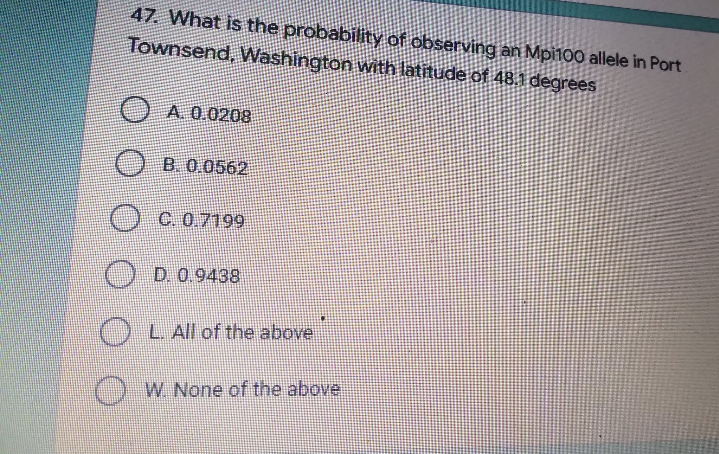 47. What is the probability of observing an Mpi100 allele in Port
Townsend, Washington with latitude of 48.1 degrees
A. 0.0208
B. 0.0562
OC. 0.7199
D. 0.9438
L. All of the above
W. None of the above