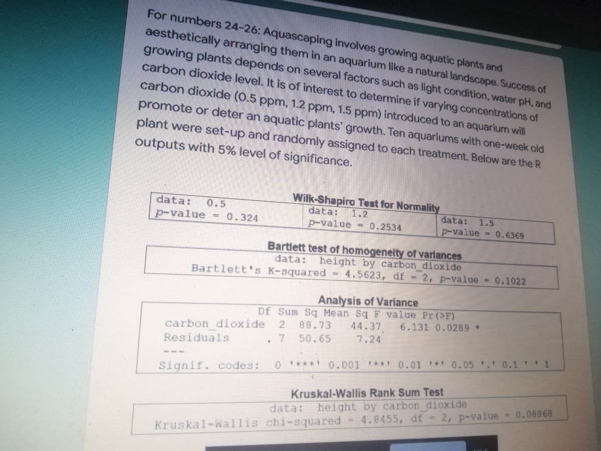 For numbers 24-26: Aquascaping involves growing aquatic plants and
aesthetically arranging them in an aquarium like a natural landscape. Success of
growing plants depends on several factors such as light condition, water pH, and
carbon dioxide level. It is of interest to determine if varying concentrations of
carbon dioxide (0.5 ppm, 1.2 ppm, 1.5 ppm) introduced to an aquarium will
promote or deter an aquatic plants' growth. Ten aquariums with one-week old
plant were set-up and randomly assigned to each treatment. Below are the R
outputs with 5% level of significance.
data:
0.5
Wilk-Shapiro Test for Normality
data: 1.2
p-value = 0.324
p-value = 0.2534
data: 1.5
p-value = 0.6369
Bartlett test of homogeneity of variances
height by carbon dioxide
data:
Bartlett's K-squared 4.5623, df = 2, p-value = 0.1022
Analysis of Variance
Df Sum Sq Mean Sq F value Pr (>F)
carbon dioxide 2 88.73 44.37 6.131 0.0289 *
Residuals
7
50.65
7.24
.
Signif. codes: 0 ***** 0.001 **** 0.01 0.05 ¹.¹ 0.1 ¹ ¹ 1
Kruskal-Wallis Rank Sum Test
data: height by carbon dioxide
= 0.08868
Kruskal-Wallis chi-squared = 4.8455, df = 2, p-value