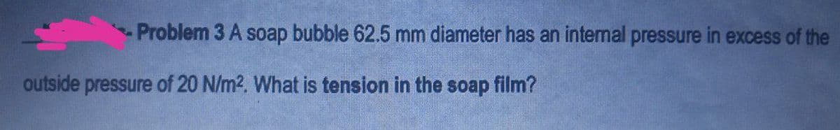 Problem 3 A soap bubble 62.5 mm diameter has an intemal pressure in excess of the
outside pressure of 20 N/m2. What is tension in the soap film?
