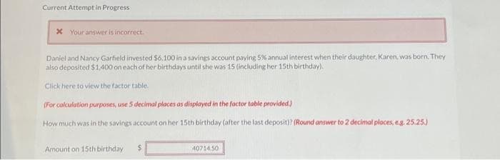 Current Attempt in Progress
* Your answer is incorrect.
Daniel and Nancy Garfield invested $6,100 in a savings account paying 5% annual interest when their daughter, Karen, was born. They
also deposited $1,400 on each of her birthdays until she was 15 (including her 15th birthday).
Click here to view the factor table.
(For calculation purposes, use 5 decimal places as displayed in the factor table provided.)
How much was in the savings account on her 15th birthday (after the last deposit)? (Round answer to 2 decimal places, e.g. 25.25.)
Amount on 15th birthday
$
40714.50