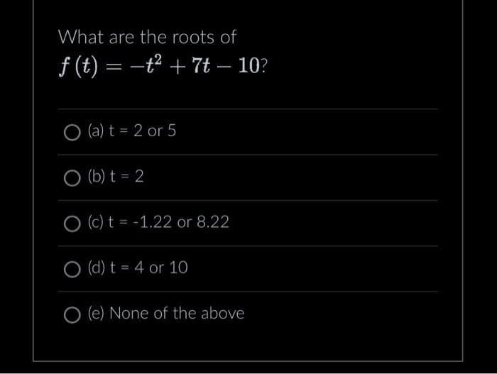 What are the roots of
ƒ (t) = −t² + 7t — 10?
O (a) t = 2 or 5
O (b) t = 2
(c) t = -1.22 or 8.22
O (d) t = 4 or 10
O (e) None of the above