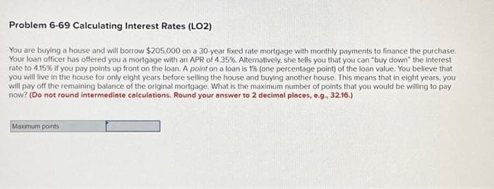 Problem 6-69 Calculating Interest Rates (LO2)
You are buying a house and will borrow $205,000 on a 30-year fixed rate mortgage with monthly payments to finance the purchase.
Your loan officer has offered you a mortgage with an APR of 4.35%. Alternatively, she tells you that you can "buy down" the interest
rate to 4.15% if you pay points up front on the loan. A point on a loan is 1% (one percentage point) of the loan value. You believe that
you will live in the house for only eight years before selling the house and buying another house. This means that in eight years, you
will pay off the remaining balance of the original mortgage. What is the maximum number of points that you would be willing to pay
now? (Do not round intermediate calculations. Round your answer to 2 decimal places, e.g., 32.16.)
Maximum points