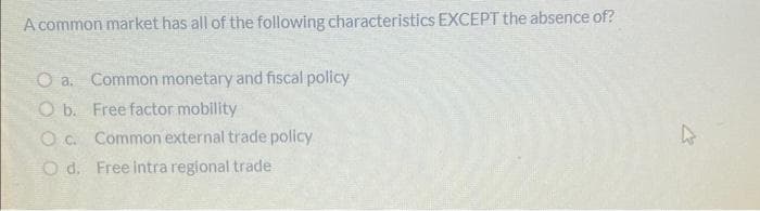 A common market has all of the following characteristics EXCEPT the absence of?
O a. Common monetary and fiscal policy
O b. Free factor mobility
O c. Common external trade policy
O d. Free intra regional trade