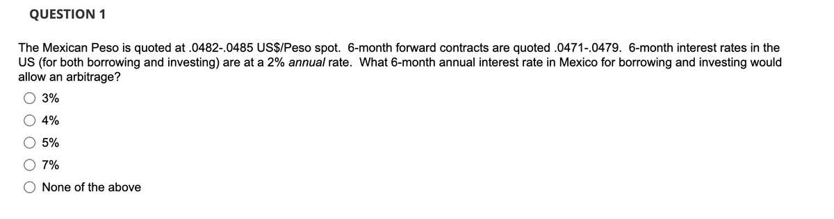 QUESTION 1
The Mexican Peso is quoted at .0482-.0485 US$/Peso spot. 6-month forward contracts are quoted .0471-.0479. 6-month interest rates in the
US (for both borrowing and investing) are at a 2% annual rate. What 6-month annual interest rate in Mexico for borrowing and investing would
allow an arbitrage?
3%
4%
5%
7%
None of the above