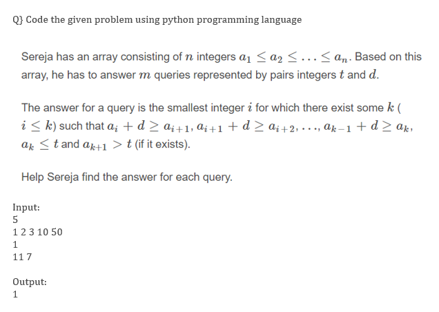 Q} Code the given problem using python programming language
Sereja has an array consisting of n integers a1 <a2 < ...< an. Based on this
array, he has to answer m queries represented by pairs integers t and d.
The answer for a query is the smallest integer i for which there exist some k (
i < k) such that a; + d > a; +1, a; +1 + d> a; +2, · . ., ak-1+ d> ak,
ak <t and ar+1 >t (if it exists).
Help Sereja find the answer for each query.
Input:
123 10 50
1
117
Output:
1
