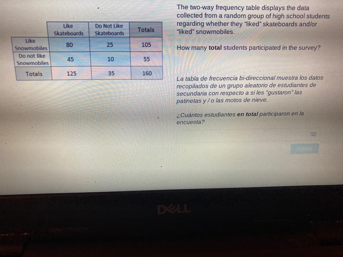 The two-way frequency table displays the data
collected from a random group of high school students
regarding whether they "liked" skateboards and/or
"liked" snowmobiles.
Like
Do Not Like
Totals
Skateboards
Skateboards
Like
80
25
105
Snowmobiles
How many total students participated in the survey?
Do not like
45
10
55
Snowmobiles
Totals
125
35
160
La tabla de frecuencia bi-direccional muestra los datos
recopilados de un grupo aleatorio de estudiantes de
secundaria con respecto a si les "gustaron" las
patinetas y /o las motos de nieve.
¿Cuántos estudiantes en total participaron en la
encuesta?
Submir
DELL
