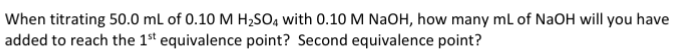 When titrating 50.0 mL of 0.10 M H2SO4 with 0.10 M NaOH, how many mL of NaOH will you have
added to reach the 1st equivalence point? Second equivalence point?