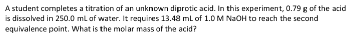 A student completes a titration of an unknown diprotic acid. In this experiment, 0.79 g of the acid
is dissolved in 250.0 mL of water. It requires 13.48 mL of 1.0 M NaOH to reach the second
equivalence point. What is the molar mass of the acid?