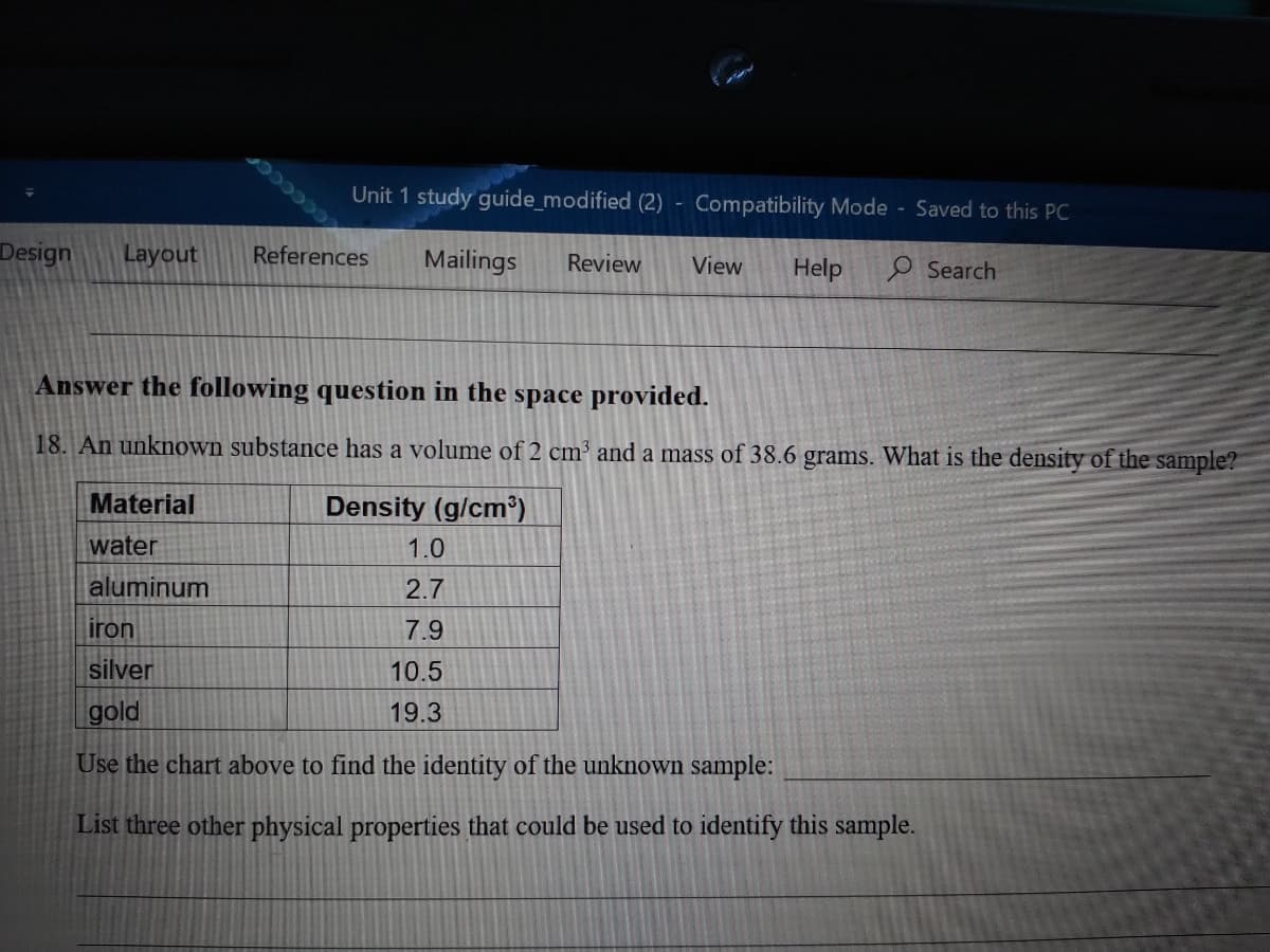 Unit 1 study guide_modified (2) - Compatibility Mode Saved to this PC
CCCCC
Design
Layout
References
Mailings
Review
View
Help
O Search
Answer the following question in the space provided.
18. An unknown substance has a volume of 2 cm' and a mass of 38.6 grams. What is the density of the sample?
Material
Density (g/cm³)
water
1.0
aluminum
2.7
iron
7.9
silver
10.5
gold
19.3
Use the chart above to find the identity of the unknown sample:
List three other physical properties that could be used to identify this sample.
