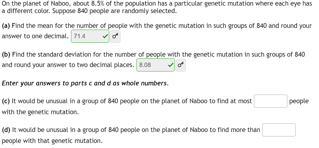 On the planet of Naboo, about 8.5% of the population has a particular genetic mutation where each eye has
a different color. Suppose 840 people are randomly selected.
(a) Find the mean for the number of people with the genetic mutation in such groups of 840 and round your
answer to one decimal. 71.4
(b) Find the standard deviation for the number of people with the genetic mutation in such groups of 840
and round your answer to two decimal places. 8.08
Enter your answers to parts c and d as whole numbers.
(c) It would be unusual in a group of 840 people on the planet of Naboo to find at most
with the genetic mutation.
(d) It would be unusual in a group of 840 people on the planet of Naboo to find more than
people with that genetic mutation.
people