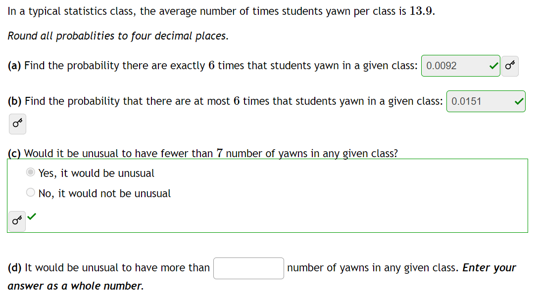 In a typical statistics class, the average number of times students yawn per class is 13.9.
Round all probablities to four decimal places.
(a) Find the probability there are exactly 6 times that students yawn in a given class: 0.0092
(b) Find the probability that there are at most 6 times that students yawn in a given class: 0.0151
OB
(c) Would it be unusual to have fewer than 7 number of yawns in any given class?
Yes, it would be unusual
No, it would not be unusual
OF
(d) It would be unusual to have more than
answer as a whole number.
number of yawns in any given class. Enter your