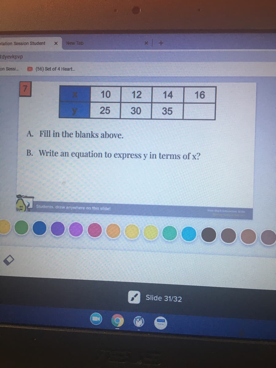 atation Session Student
New Tab
tdyevkpvp
on Sessi.
(56) Set of 4 Heart..
10
12
14
16
30
35
A. Fill in the blanks above.
B. Write an equation to express y in terms of x?
Students, draw anywhere on this slide!
Pa Dosk acoede
Slide 31/32
25
