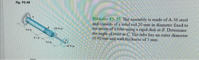 Fig. P3.48
0.4 m
0.1 m
B
0.3m
150 N-m
60 Nm
Hibbeler F5-55. The assembly is made of A-36 steel
and consists of a solid rod 20 mm in diameter fixed to
the inside of a tube using a rigid disk at B. Determine
the angle of twist at C. The tube has an outer diameter
of 40 mm and wall thickness of 5 mm.