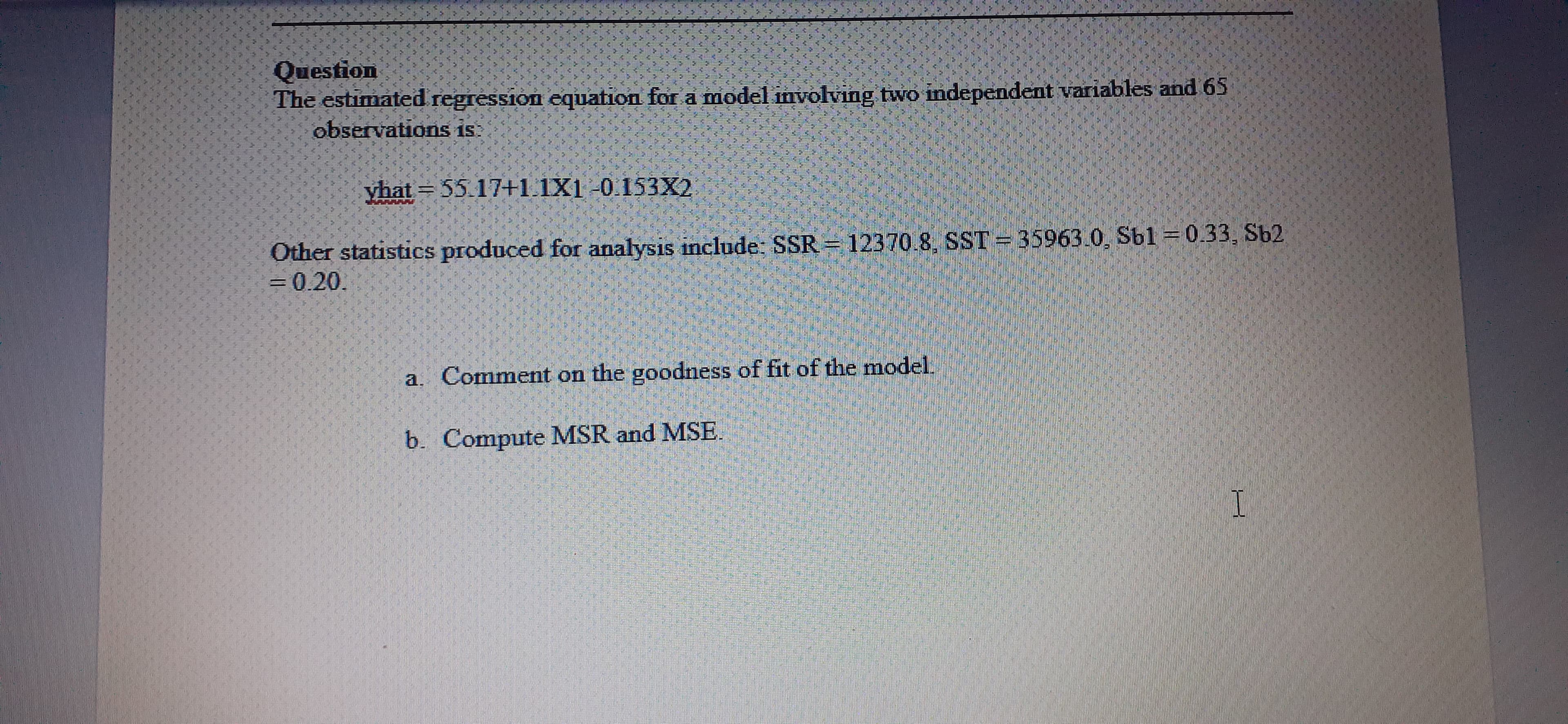 Question
The estimated regression equation for a model involving two independent variables and 65
observations is
yhat 55.17+1.1X1-0.153X2
Other statistics produced for analysis include: SSR
= 0.20.
12370.8, SST
35963.0, Sb1 = 0.33, Sb2
a. Comment on the goodness of fit of the model.
b. Compute MSR and MSE
I
