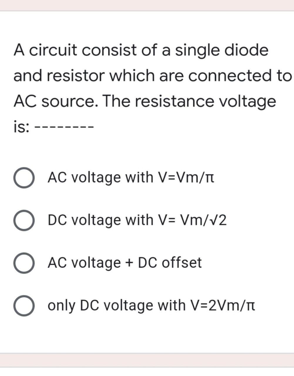 A circuit consist of a single diode
and resistor which are connected to
AC source. The resistance voltage
is:
O AC voltage with V=Vm/
O DC voltage with V=Vm/v2
AC voltage + DC offset
O only DC voltage with V=2Vm/T