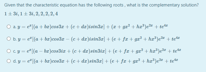 Given that the characteristic equation has the following roots , what is the complementary solution?
1+ 3i, 1+ 3i, 2, 2, 2, 2, 4
O a. y = e" [(a + bæ)cos3x + (c + dæ)isin3x] + (æ + gæ² + hæ³)e²2z + te4z
O b. y = e"[(a + bæ)cos3x – (c+ dx)isin3r] + (e + fæ + gæ² + hx³)e2z + te
O c.y = e [(a – bæ)cos3ix + (c + dæ)sin3ix] + (e + fæ + gæ² + hæ®)e² + te4z
O d. y = e" [(a + bæ)cos3x + (c + dx)sin3z] + (e + fæ + ga² + hæ³)e2" + te4
